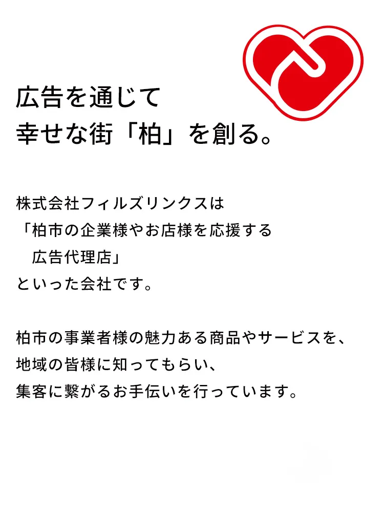 広告を通じて幸せな街「柏」を創る。明るい柏の未来に繋がりますように。
株式会社フィルズリンクスは「柏市の企業様やお店様を応援する広告代理店」といった会社です。柏市の事業者様の魅力ある特産品、名産品、サービスを全国の皆様に知ってもらえるように販売促進のお手伝いを行っております。